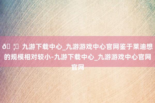 🦄九游下载中心_九游游戏中心官网鉴于莱迪想的规模相对较小-九游下载中心_九游游戏中心官网