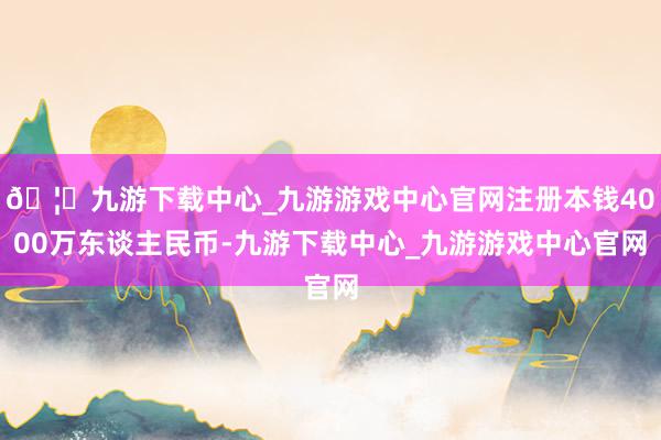 🦄九游下载中心_九游游戏中心官网注册本钱4000万东谈主民币-九游下载中心_九游游戏中心官网