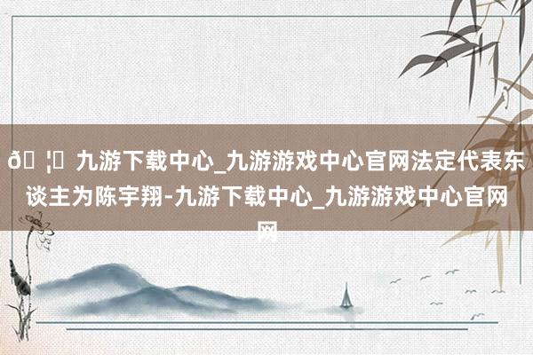 🦄九游下载中心_九游游戏中心官网法定代表东谈主为陈宇翔-九游下载中心_九游游戏中心官网