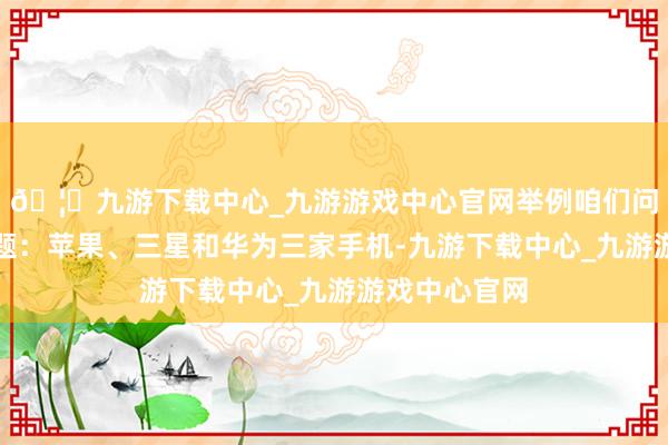🦄九游下载中心_九游游戏中心官网举例咱们问这么一个问题:苹果、三星和华为三家手机-九游下载中心_九游游戏中心官网