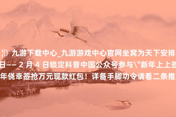 🦄九游下载中心_九游游戏中心官网坐窝为天下安排～2025 年 1 月 28 日—— 2 月 4 日锁定科普中国公众号参与