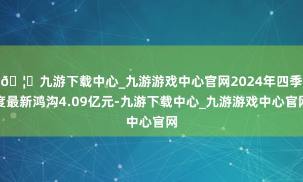 🦄九游下载中心_九游游戏中心官网2024年四季度最新鸿沟4.09亿元-九游下载中心_九游游戏中心官网