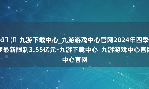 🦄九游下载中心_九游游戏中心官网2024年四季度最新限制3.55亿元-九游下载中心_九游游戏中心官网