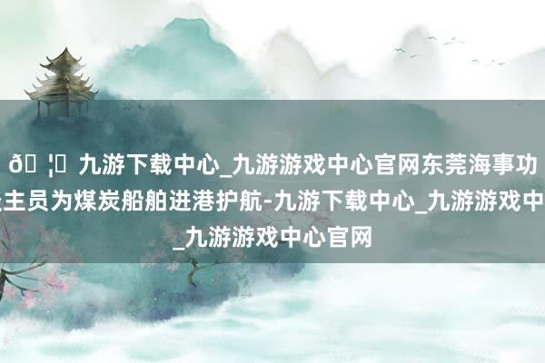 🦄九游下载中心_九游游戏中心官网东莞海事功令东谈主员为煤炭船舶进港护航-九游下载中心_九游游戏中心官网