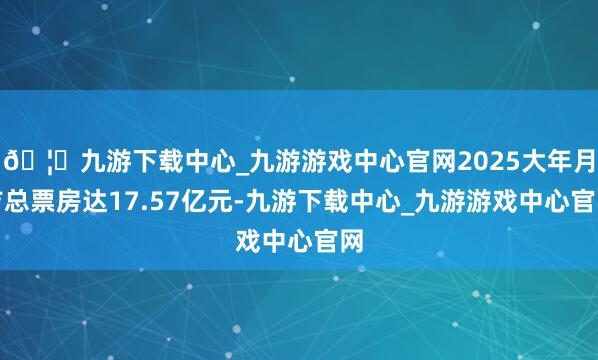 🦄九游下载中心_九游游戏中心官网2025大年月吉总票房达17.57亿元-九游下载中心_九游游戏中心官网
