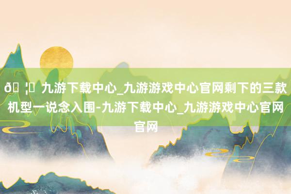 🦄九游下载中心_九游游戏中心官网剩下的三款机型一说念入围-九游下载中心_九游游戏中心官网