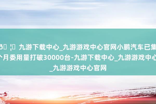🦄九游下载中心_九游游戏中心官网小鹏汽车已集中3个月委用量打破30000台-九游下载中心_九游游戏中心官网