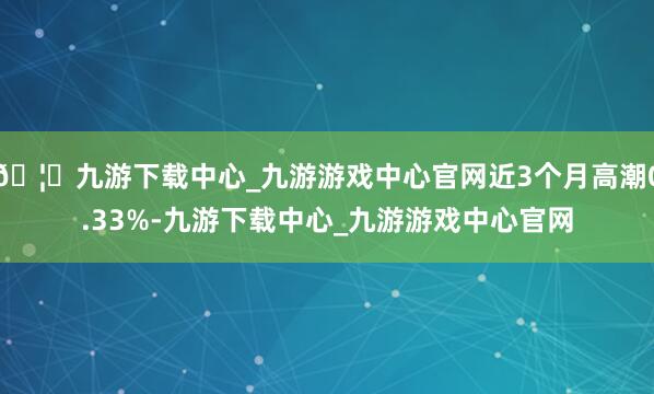 🦄九游下载中心_九游游戏中心官网近3个月高潮0.33%-九游下载中心_九游游戏中心官网