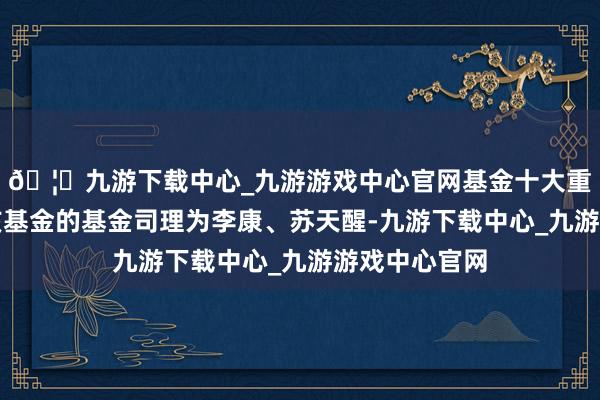 🦄九游下载中心_九游游戏中心官网基金十大重仓股如下:该基金的基金司理为李康、苏天醒-九游下载中心_九游游戏中心官网