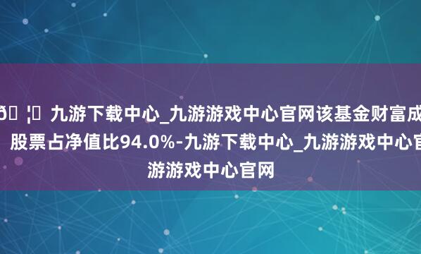 🦄九游下载中心_九游游戏中心官网该基金财富成立:股票占净值比94.0%-九游下载中心_九游游戏中心官网
