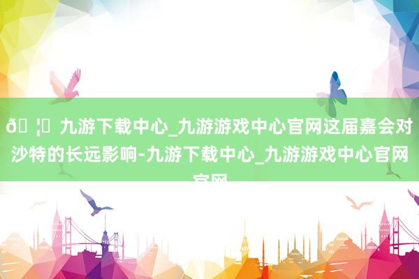 🦄九游下载中心_九游游戏中心官网这届嘉会对沙特的长远影响-九游下载中心_九游游戏中心官网