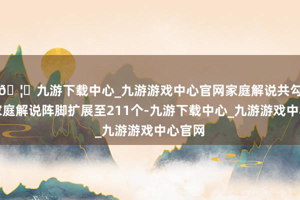 🦄九游下载中心_九游游戏中心官网家庭解说共勾搭将家庭解说阵脚扩展至211个-九游下载中心_九游游戏中心官网