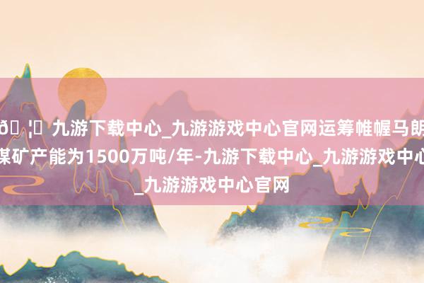 🦄九游下载中心_九游游戏中心官网运筹帷幄马朗一号煤矿产能为1500万吨/年-九游下载中心_九游游戏中心官网