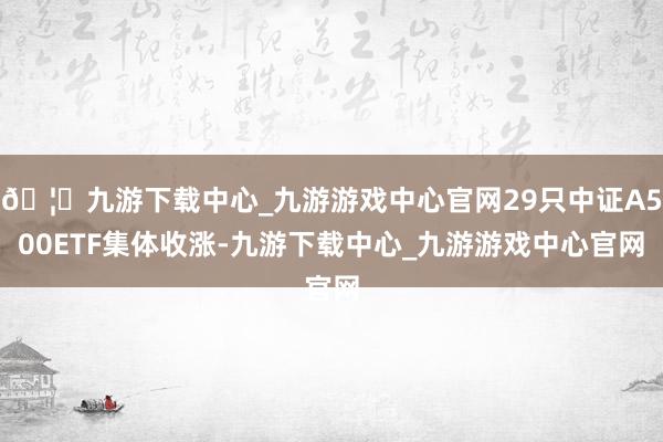 🦄九游下载中心_九游游戏中心官网29只中证A500ETF集体收涨-九游下载中心_九游游戏中心官网