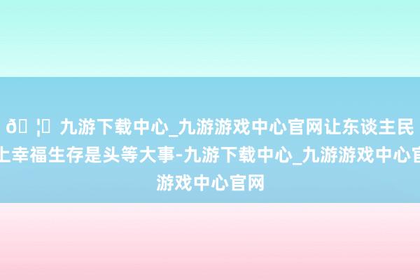 🦄九游下载中心_九游游戏中心官网让东谈主民过上幸福生存是头等大事-九游下载中心_九游游戏中心官网
