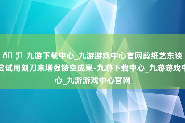 🦄九游下载中心_九游游戏中心官网剪纸艺东谈主初始尝试用刻刀来增强镂空成果-九游下载中心_九游游戏中心官网