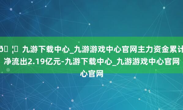 🦄九游下载中心_九游游戏中心官网主力资金累计净流出2.19亿元-九游下载中心_九游游戏中心官网