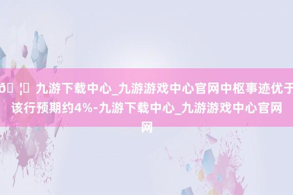 🦄九游下载中心_九游游戏中心官网中枢事迹优于该行预期约4%-九游下载中心_九游游戏中心官网