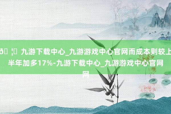 🦄九游下载中心_九游游戏中心官网而成本则较上半年加多17%-九游下载中心_九游游戏中心官网