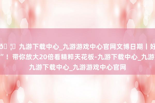 🦄九游下载中心_九游游戏中心官网文博日期丨好意思得冒“泡”！带你放大20倍看精粹天花板-九游下载中心_九游游戏中心官网