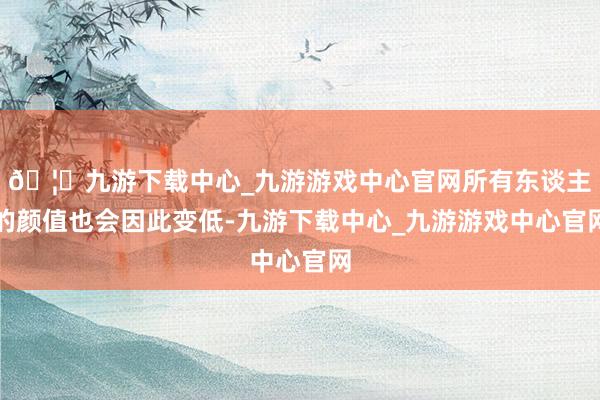 🦄九游下载中心_九游游戏中心官网所有东谈主的颜值也会因此变低-九游下载中心_九游游戏中心官网