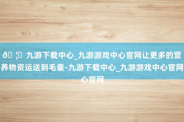 🦄九游下载中心_九游游戏中心官网让更多的营养物资运送到毛囊-九游下载中心_九游游戏中心官网
