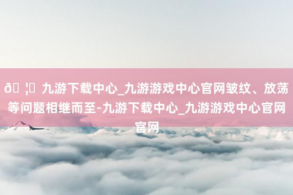 🦄九游下载中心_九游游戏中心官网皱纹、放荡等问题相继而至-九游下载中心_九游游戏中心官网