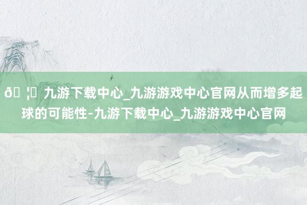🦄九游下载中心_九游游戏中心官网从而增多起球的可能性-九游下载中心_九游游戏中心官网