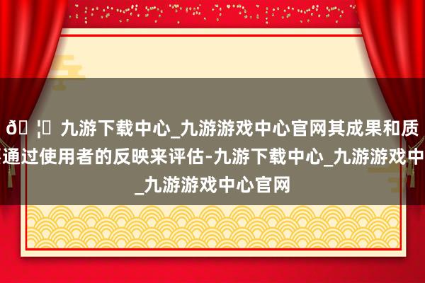 🦄九游下载中心_九游游戏中心官网其成果和质料需要通过使用者的反映来评估-九游下载中心_九游游戏中心官网