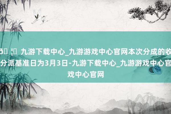 🦄九游下载中心_九游游戏中心官网本次分成的收益分派基准日为3月3日-九游下载中心_九游游戏中心官网