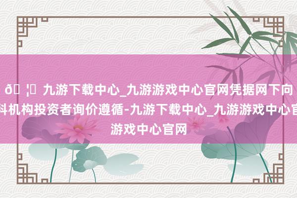 🦄九游下载中心_九游游戏中心官网凭据网下向专科机构投资者询价遵循-九游下载中心_九游游戏中心官网