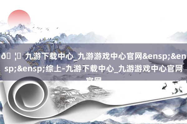 🦄九游下载中心_九游游戏中心官网&ensp;&ensp;&ensp;综上-九游下载中心_九游游戏中心官网