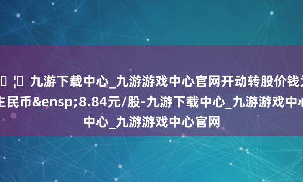 🦄九游下载中心_九游游戏中心官网开动转股价钱为东谈主民币&ensp;8.84元/股-九游下载中心_九游游戏中心官网