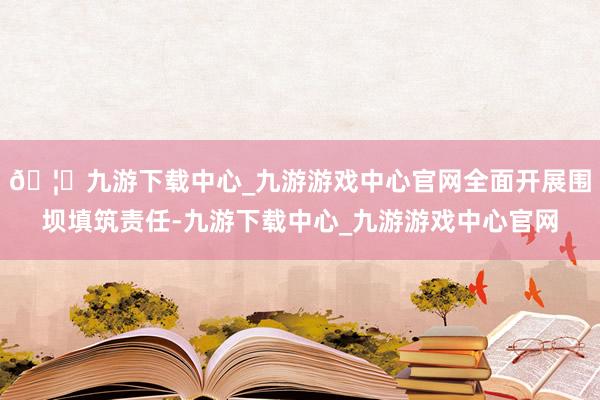 🦄九游下载中心_九游游戏中心官网全面开展围坝填筑责任-九游下载中心_九游游戏中心官网