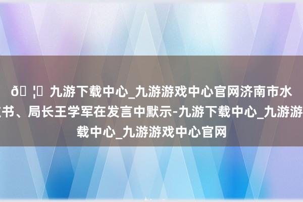 🦄九游下载中心_九游游戏中心官网　　济南市水务局党组文书、局长王学军在发言中默示-九游下载中心_九游游戏中心官网