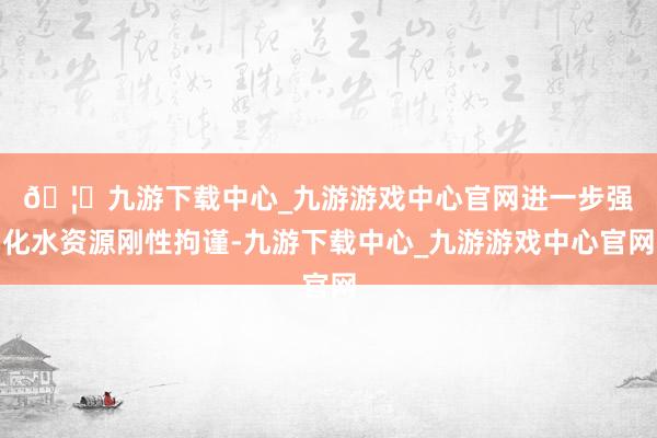 🦄九游下载中心_九游游戏中心官网　　进一步强化水资源刚性拘谨-九游下载中心_九游游戏中心官网