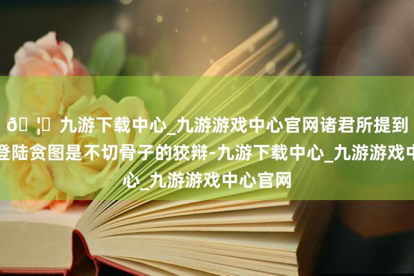 🦄九游下载中心_九游游戏中心官网诸君所提到相关此登陆贪图是不切骨子的狡辩-九游下载中心_九游游戏中心官网
