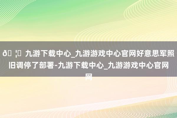🦄九游下载中心_九游游戏中心官网好意思军照旧调停了部署-九游下载中心_九游游戏中心官网