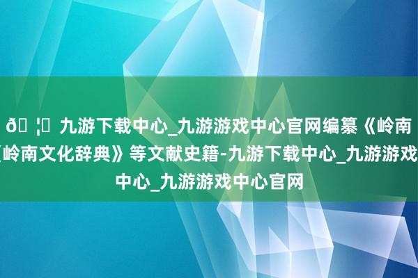 🦄九游下载中心_九游游戏中心官网编纂《岭南文库》《岭南文化辞典》等文献史籍-九游下载中心_九游游戏中心官网