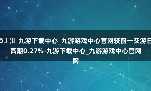 🦄九游下载中心_九游游戏中心官网较前一交游日高潮0.27%-九游下载中心_九游游戏中心官网
