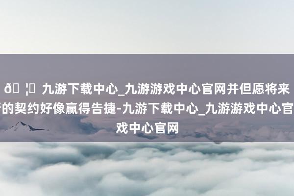 🦄九游下载中心_九游游戏中心官网并但愿将来新的契约好像赢得告捷-九游下载中心_九游游戏中心官网