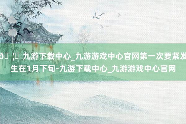 🦄九游下载中心_九游游戏中心官网第一次要紧发生在1月下旬-九游下载中心_九游游戏中心官网