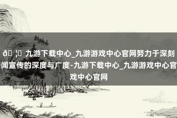 🦄九游下载中心_九游游戏中心官网努力于深刻新闻宣传的深度与广度-九游下载中心_九游游戏中心官网