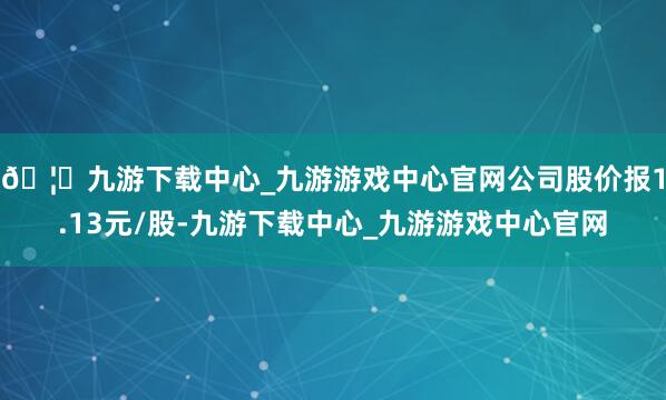 🦄九游下载中心_九游游戏中心官网公司股价报1.13元/股-九游下载中心_九游游戏中心官网