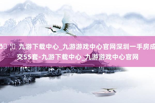 🦄九游下载中心_九游游戏中心官网深圳一手房成交55套-九游下载中心_九游游戏中心官网