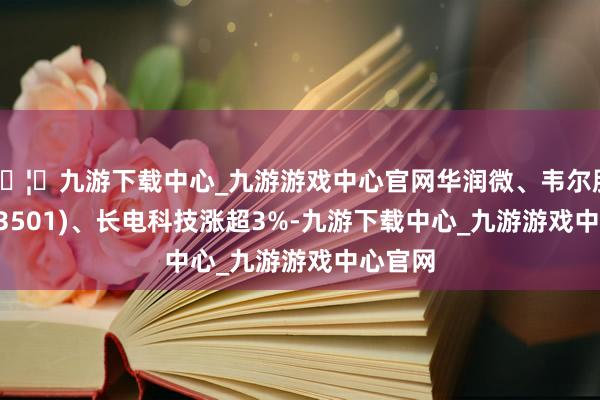 🦄九游下载中心_九游游戏中心官网华润微、韦尔股份(603501)、长电科技涨超3%-九游下载中心_九游游戏中心官网