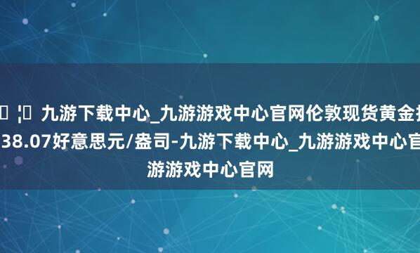🦄九游下载中心_九游游戏中心官网伦敦现货黄金报3238.07好意思元/盎司-九游下载中心_九游游戏中心官网