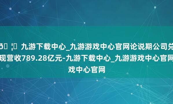 🦄九游下载中心_九游游戏中心官网论说期公司兑现营收789.28亿元-九游下载中心_九游游戏中心官网
