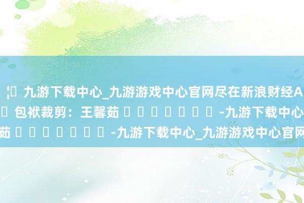 🦄九游下载中心_九游游戏中心官网尽在新浪财经APP            						包袱裁剪：王馨茹 							-九游下载中心_九游游戏中心官网