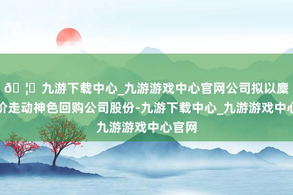 🦄九游下载中心_九游游戏中心官网公司拟以麇集竞价走动神色回购公司股份-九游下载中心_九游游戏中心官网